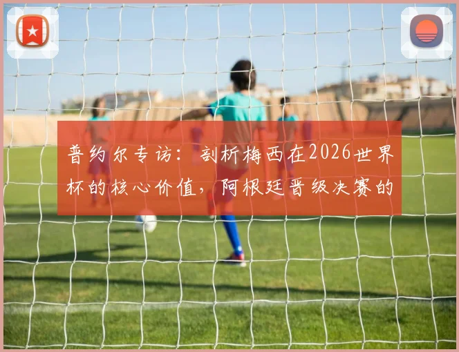 普约尔专访：剖析梅西在2026世界杯的核心价值，阿根廷晋级决赛的幕后关键