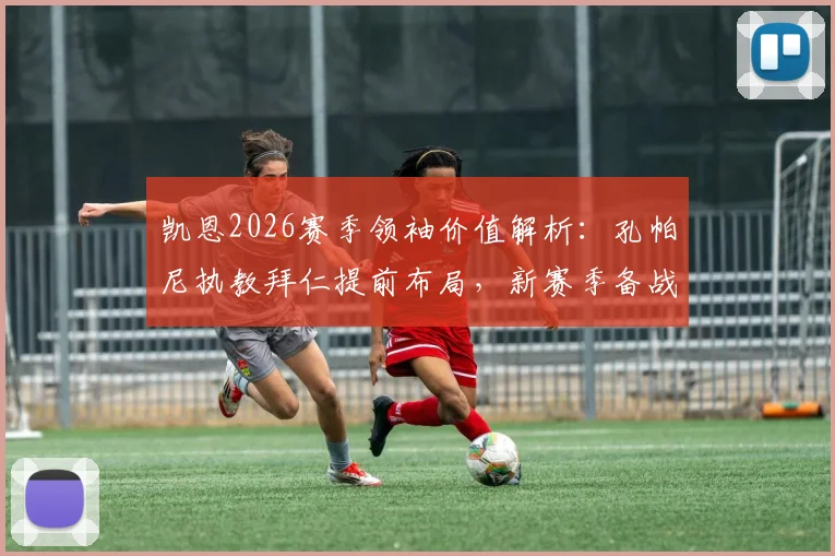 凯恩2026赛季领袖价值解析：孔帕尼执教拜仁提前布局，新赛季备战策略前瞻