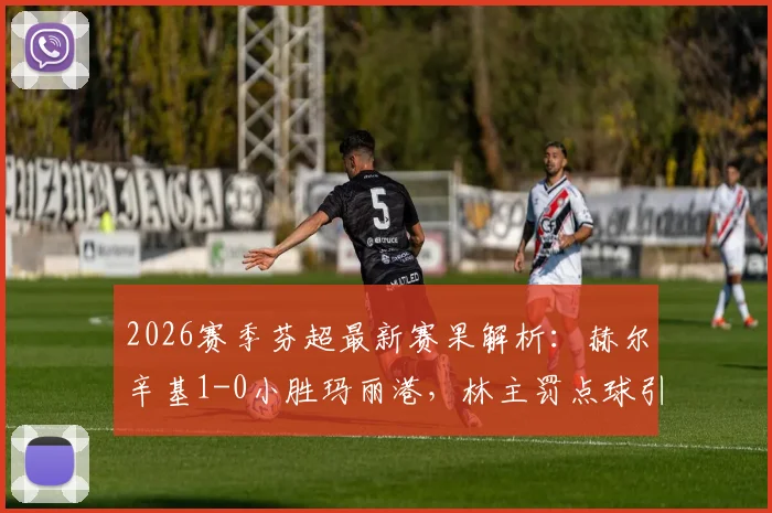 2026赛季芬超最新赛果解析：赫尔辛基1-0小胜玛丽港，林主罚点球引争议成焦点