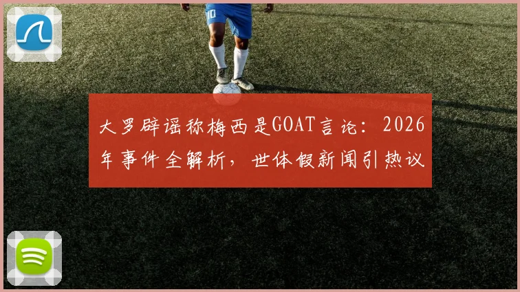 大罗辟谣称梅西是GOAT言论:2026年事件全解析,世体假新闻引热议,球王之争真相如何?