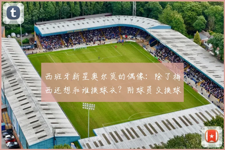 西班牙新星奥尔莫的偶像:除了梅西还想和谁换球衣?附球员交换球衣故事与2026世界杯展望