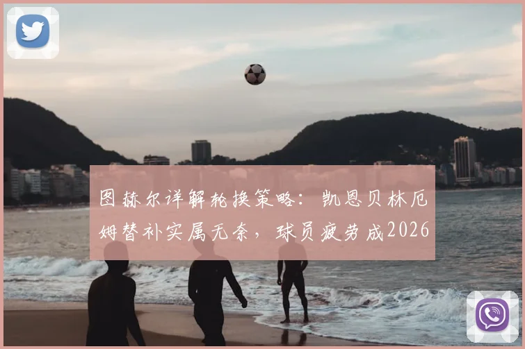 图赫尔详解轮换策略：凯恩贝林厄姆替补实属无奈，球员疲劳成2026世界杯隐忧，赖斯复出带来利好