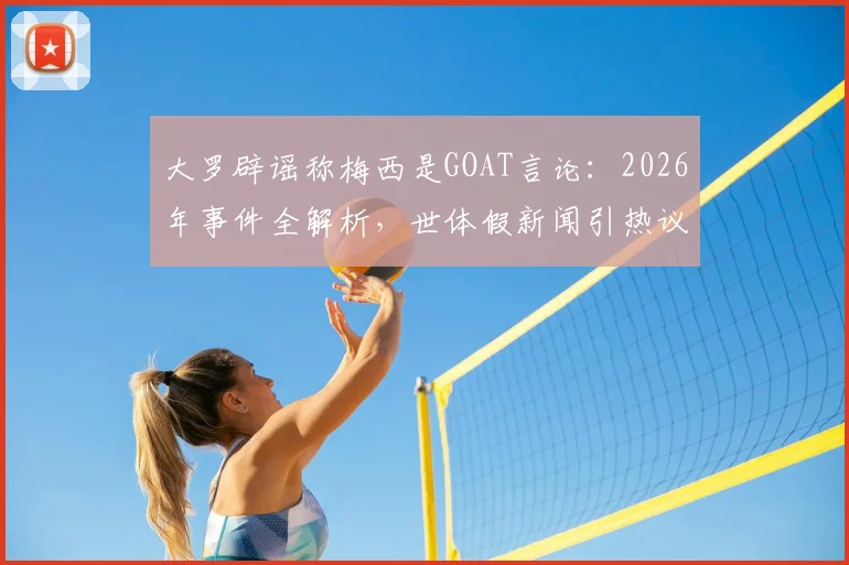 大罗辟谣称梅西是GOAT言论：2026年事件全解析，世体假新闻引热议，球王之争真相如何？