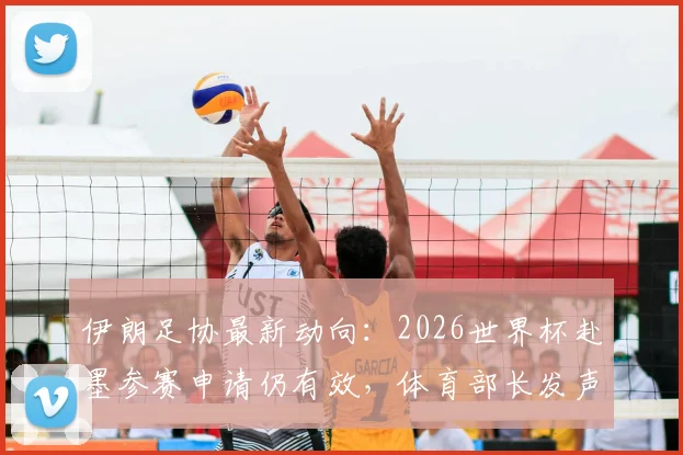 伊朗足协最新动向：2026世界杯赴墨参赛申请仍有效，体育部长发声详解后续步骤