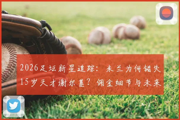 2026足坛新星追踪：米兰为何错失15岁天才谢尔基？佣金细节与未来转会分析
