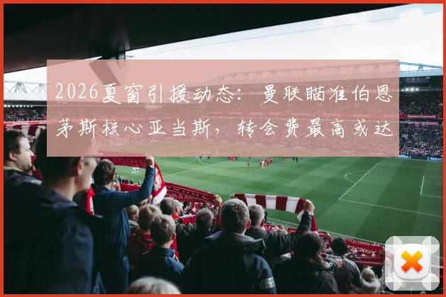 2026夏窗引援动态:曼联瞄准伯恩茅斯核心亚当斯,转会费最高或达3500万镑