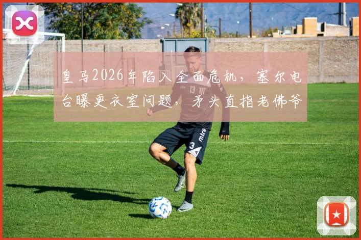 皇马2026年陷入全面危机，塞尔电台曝更衣室问题，矛头直指老佛爷弗洛伦蒂诺