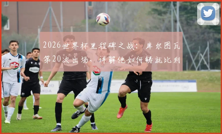 2026世界杯里程碑之战：库尔图瓦第20次出场，详解他如何铸就比利时门将历史第一人地位