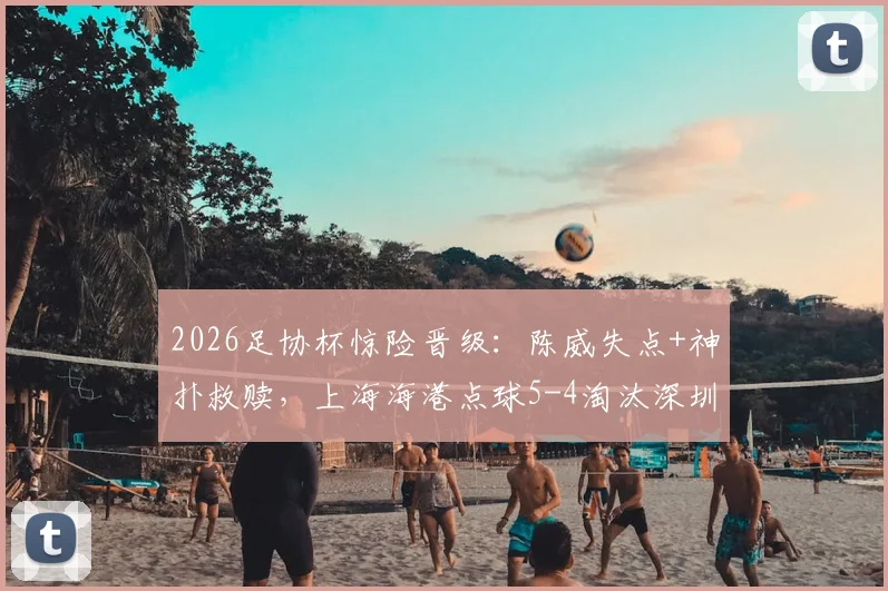 2026足协杯惊险晋级：陈威失点+神扑救赎，上海海港点球5-4淘汰深圳新鹏城全回顾