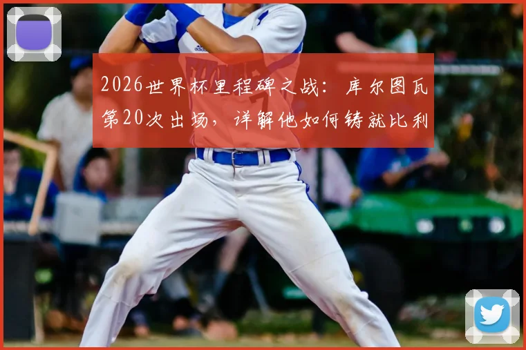 2026世界杯里程碑之战：库尔图瓦第20次出场，详解他如何铸就比利时门将历史第一人地位