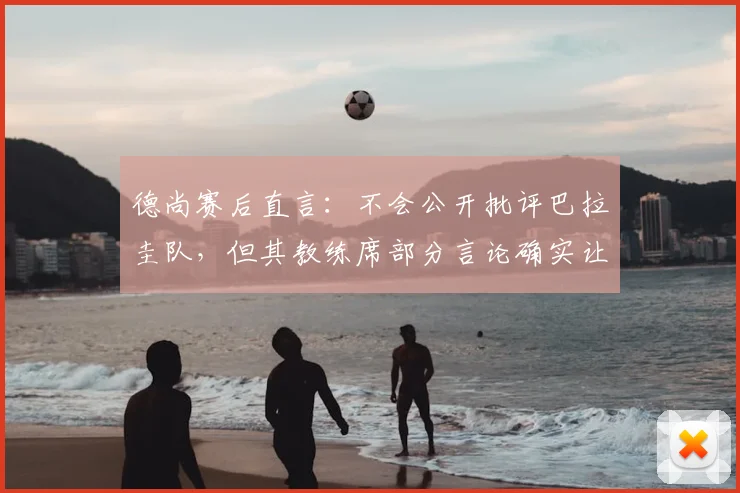 德尚赛后直言：不会公开批评巴拉圭队，但其教练席部分言论确实让人难以接受