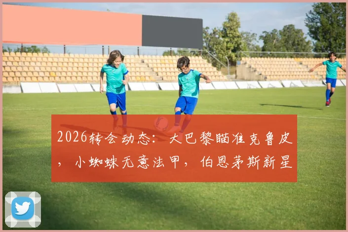 2026转会动态:大巴黎瞄准克鲁皮,小蜘蛛无意法甲,伯恩茅斯新星引关注