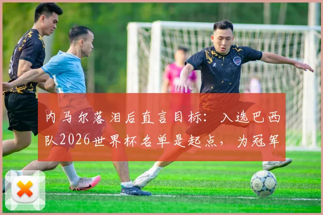 内马尔落泪后直言目标：入选巴西队2026世界杯名单是起点，为冠军必全力以赴