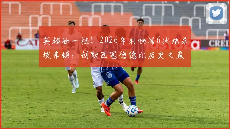 英超独一档！2026年利物浦6次绝杀埃弗顿，创默西塞德德比历史之最，深度解析红军的制胜秘诀
