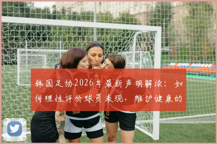 韩国足协2026年最新声明解读：如何理性评价球员表现，维护健康的足球舆论环境