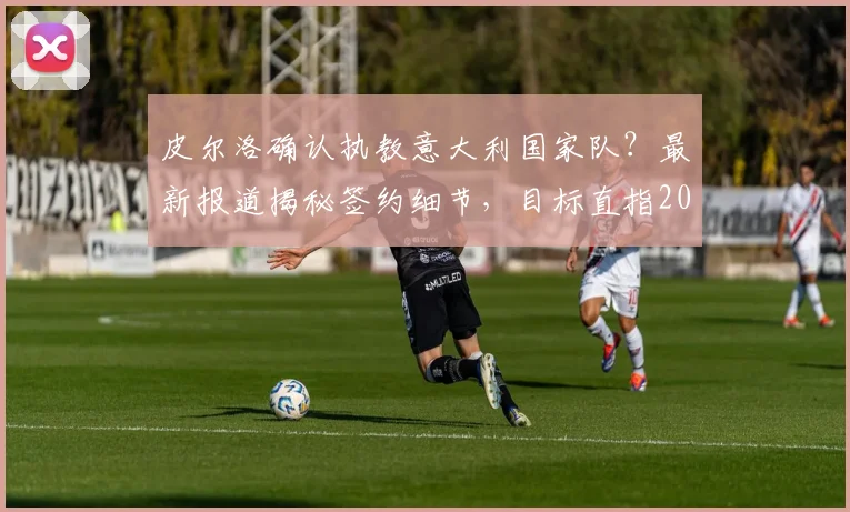 皮尔洛确认执教意大利国家队？最新报道揭秘签约细节，目标直指2026世界杯