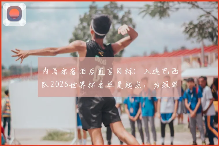 内马尔落泪后直言目标：入选巴西队2026世界杯名单是起点，为冠军必全力以赴