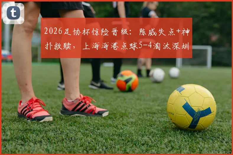 2026足协杯惊险晋级：陈威失点+神扑救赎，上海海港点球5-4淘汰深圳新鹏城全回顾