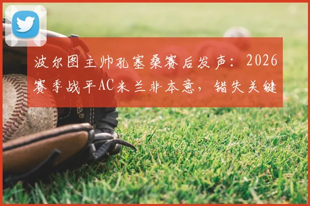 波尔图主帅孔塞桑赛后发声：2026赛季战平AC米兰非本意，错失关键进球机会成遗憾，解析战术与争议