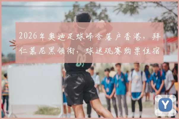 2026年奥迪足球峰会落户香港，拜仁慕尼黑领衔，球迷观赛购票住宿全攻略