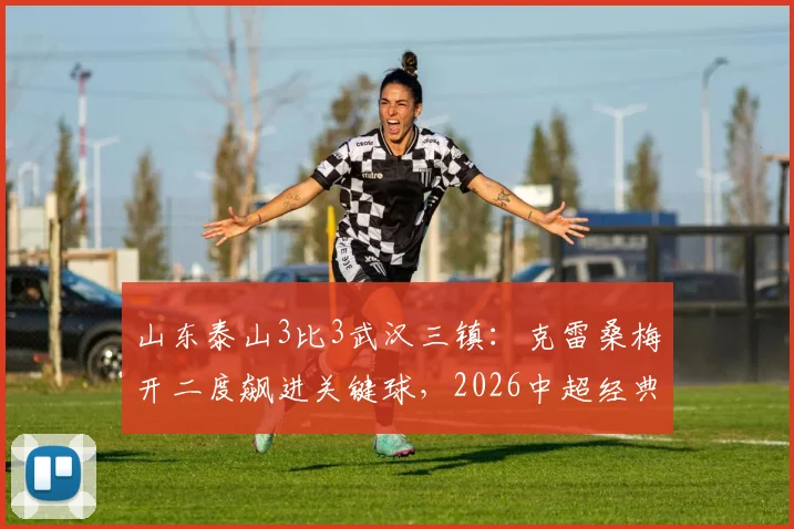 山东泰山3比3武汉三镇：克雷桑梅开二度飙进关键球，2026中超经典对决录像回顾