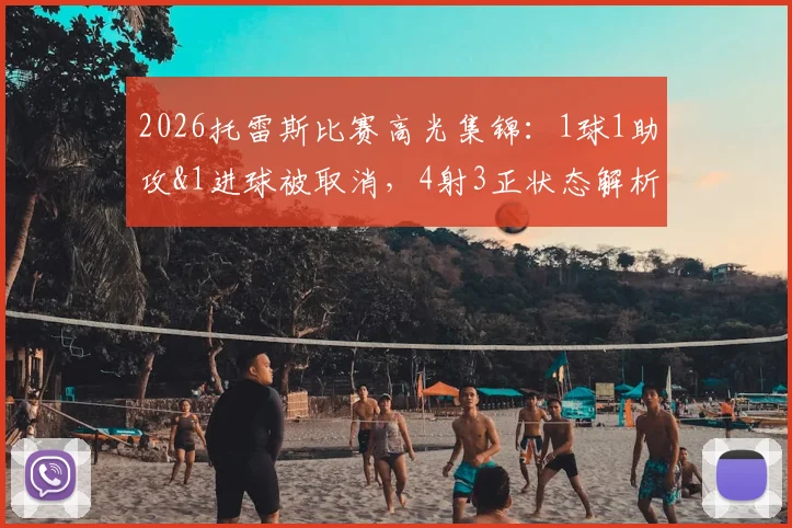 2026托雷斯比赛高光集锦:1球1助攻&1进球被取消,4射3正状态解析与全场数据回顾