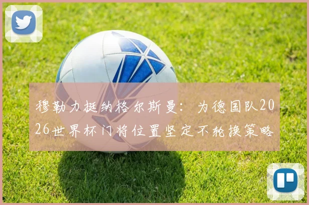穆勒力挺纳格尔斯曼:为德国队2026世界杯门将位置坚定不轮换策略,直言球队目标是夺冠而非送礼
