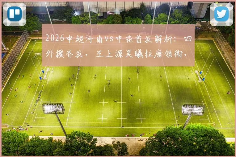 2026中超河南vs申花首发解析:四外援齐发,王上源吴曦拉唐领衔,战术看点与胜负手前瞻