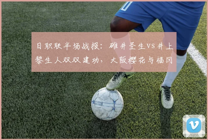 日职联半场战报：碓井圣生vs井上黎生人双双建功，大阪樱花与福冈黄蜂1-1激战正酣，赛况解析