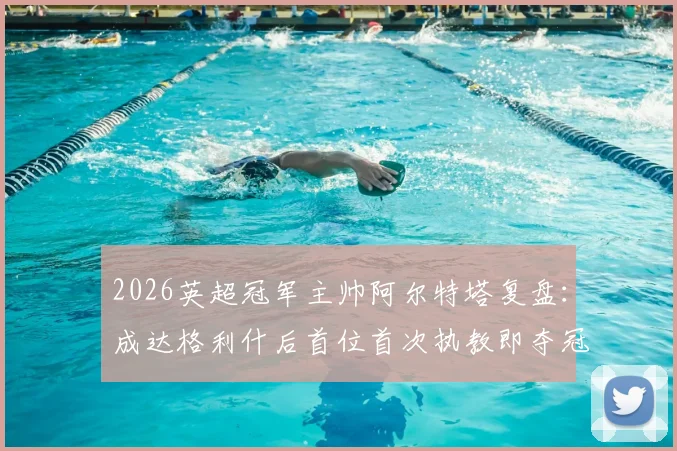 2026英超冠军主帅阿尔特塔复盘:成达格利什后首位首次执教即夺冠的传奇,阿森纳登顶之路全解析