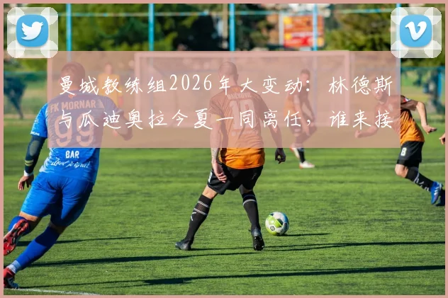 曼城教练组2026年大变动：林德斯与瓜迪奥拉今夏一同离任，谁来接手这支冠军之师？