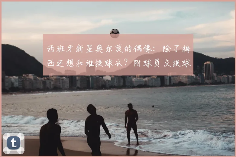 西班牙新星奥尔莫的偶像：除了梅西还想和谁换球衣？附球员交换球衣故事与2026世界杯展望