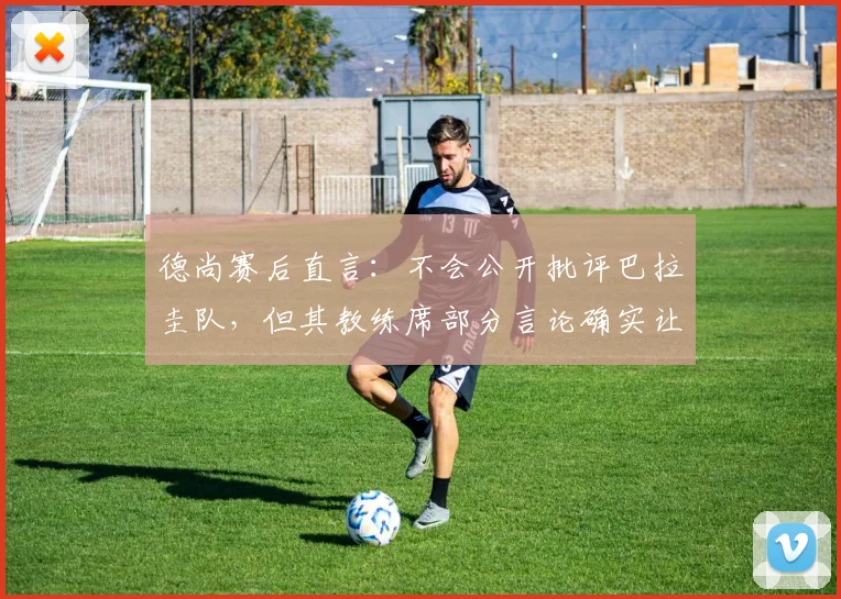 德尚赛后直言:不会公开批评巴拉圭队,但其教练席部分言论确实让人难以接受
