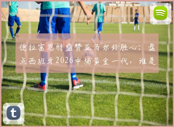 德拉富恩特盛赞亚马尔好胜心：盘点西班牙2026中场黄金一代，谁是世界最佳中场配置的核心？