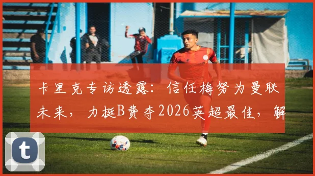 卡里克专访透露:信任梅努为曼联未来,力挺B费夺2026英超最佳,解析红魔核心哲学