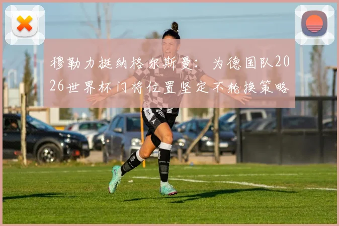 穆勒力挺纳格尔斯曼：为德国队2026世界杯门将位置坚定不轮换策略，直言球队目标是夺冠而非送礼