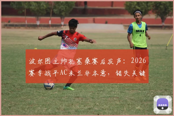 波尔图主帅孔塞桑赛后发声:2026赛季战平AC米兰非本意,错失关键进球机会成遗憾,解析战术与争议