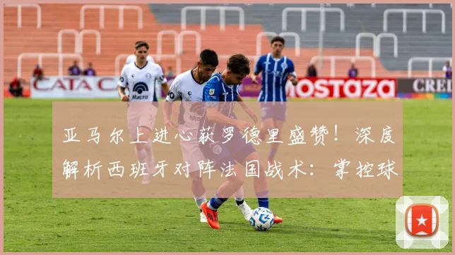 亚马尔上进心获罗德里盛赞!深度解析西班牙对阵法国战术:掌控球权是关键,展望2026欧洲杯前景