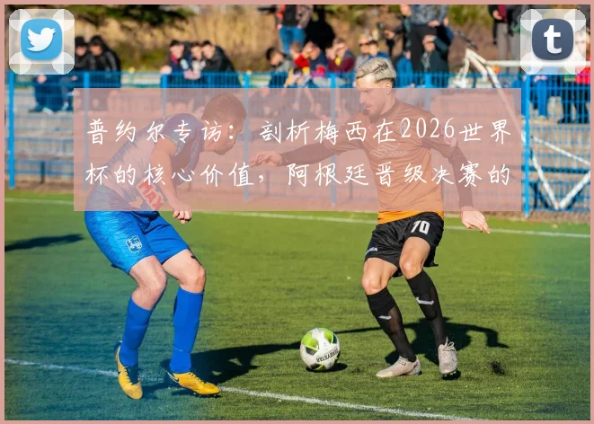 普约尔专访：剖析梅西在2026世界杯的核心价值，阿根廷晋级决赛的幕后关键