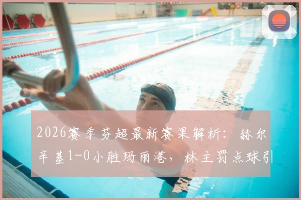 2026赛季芬超最新赛果解析：赫尔辛基1-0小胜玛丽港，林主罚点球引争议成焦点