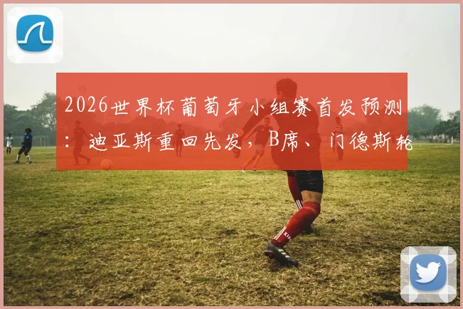 2026世界杯葡萄牙小组赛首发预测：迪亚斯重回先发，B席、门德斯轮休战术分析
