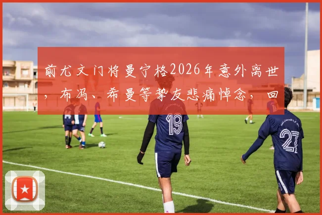 前尤文门将曼宁格2026年意外离世，布冯、希曼等挚友悲痛悼念，回顾其传奇守门生涯