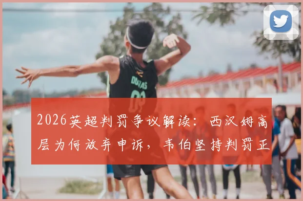 2026英超判罚争议解读:西汉姆高层为何放弃申诉,韦伯坚持判罚正确的深层原因