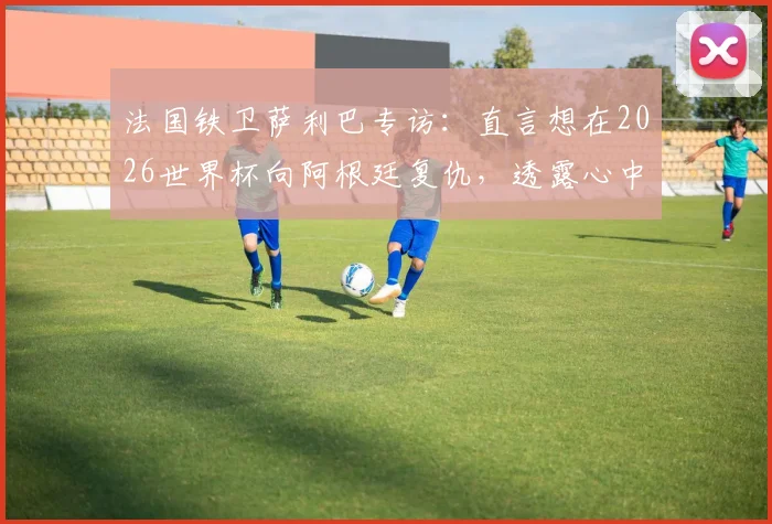 法国铁卫萨利巴专访:直言想在2026世界杯向阿根廷复仇,透露心中最想踢的位置竟是9号中锋