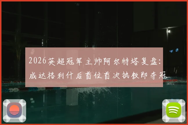 2026英超冠军主帅阿尔特塔复盘：成达格利什后首位首次执教即夺冠的传奇，阿森纳登顶之路全解析