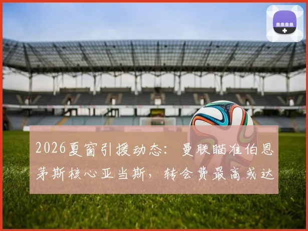 2026夏窗引援动态：曼联瞄准伯恩茅斯核心亚当斯，转会费最高或达3500万镑