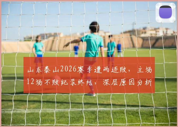 山东泰山2026赛季遭两连败,主场12场不败纪录终结,深层原因分析与未来展望