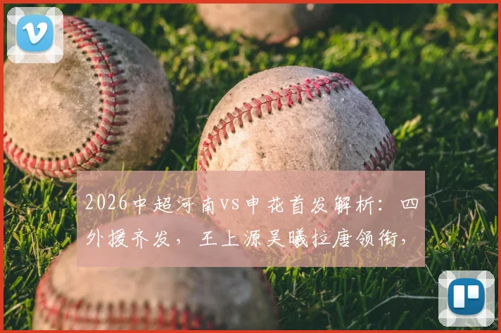 2026中超河南vs申花首发解析：四外援齐发，王上源吴曦拉唐领衔，战术看点与胜负手前瞻
